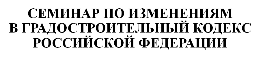 СЕМИНАР ПО ИЗМЕНЕНИЯМ В ГРАДОСТРОИТЕЛЬНЫЙ КОДЕКС РОССИЙСКОЙ ФЕДЕРАЦИИ